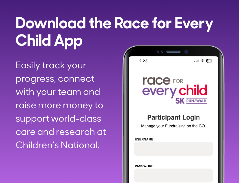 Download the Race for Every Child App - Easily track your progress, connect with your team and raise more money to support world-class care and research at Children's National